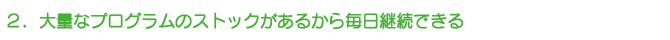 2.大量なプログラムのストックがあるから毎日継続できる 2.大量なプログラムのストックがあるから毎日継続できる