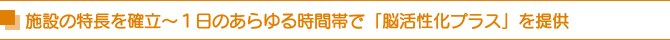 施設の特長を確立〜1日のあらゆる時間帯で「脳活性化プラス」を提供 施設の特長を確立〜1日のあらゆる時間帯で「脳活性化プラス」を提供