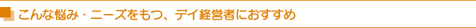 こんな悩み・ニーズをもつ、デイ経営者におすすめ こんな悩み・ニーズをもつ、デイ経営者におすすめ